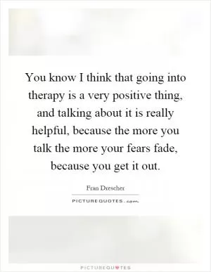 You know I think that going into therapy is a very positive thing, and talking about it is really helpful, because the more you talk the more your fears fade, because you get it out Picture Quote #1
