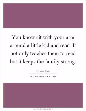 You know sit with your arm around a little kid and read. It not only teaches them to read but it keeps the family strong Picture Quote #1