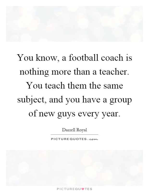 You know, a football coach is nothing more than a teacher. You teach them the same subject, and you have a group of new guys every year Picture Quote #1