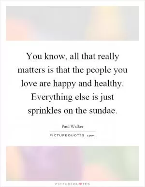 You know, all that really matters is that the people you love are happy and healthy. Everything else is just sprinkles on the sundae Picture Quote #1