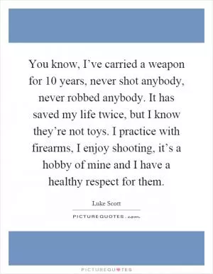 You know, I’ve carried a weapon for 10 years, never shot anybody, never robbed anybody. It has saved my life twice, but I know they’re not toys. I practice with firearms, I enjoy shooting, it’s a hobby of mine and I have a healthy respect for them Picture Quote #1