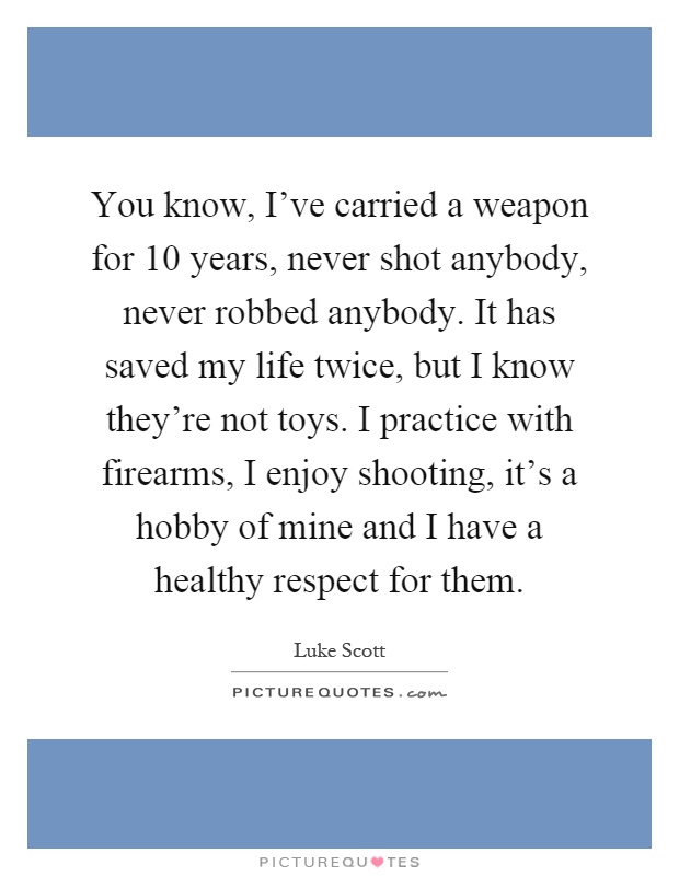 You know, I've carried a weapon for 10 years, never shot anybody, never robbed anybody. It has saved my life twice, but I know they're not toys. I practice with firearms, I enjoy shooting, it's a hobby of mine and I have a healthy respect for them Picture Quote #1
