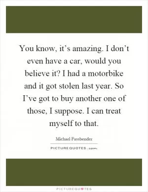 You know, it’s amazing. I don’t even have a car, would you believe it? I had a motorbike and it got stolen last year. So I’ve got to buy another one of those, I suppose. I can treat myself to that Picture Quote #1