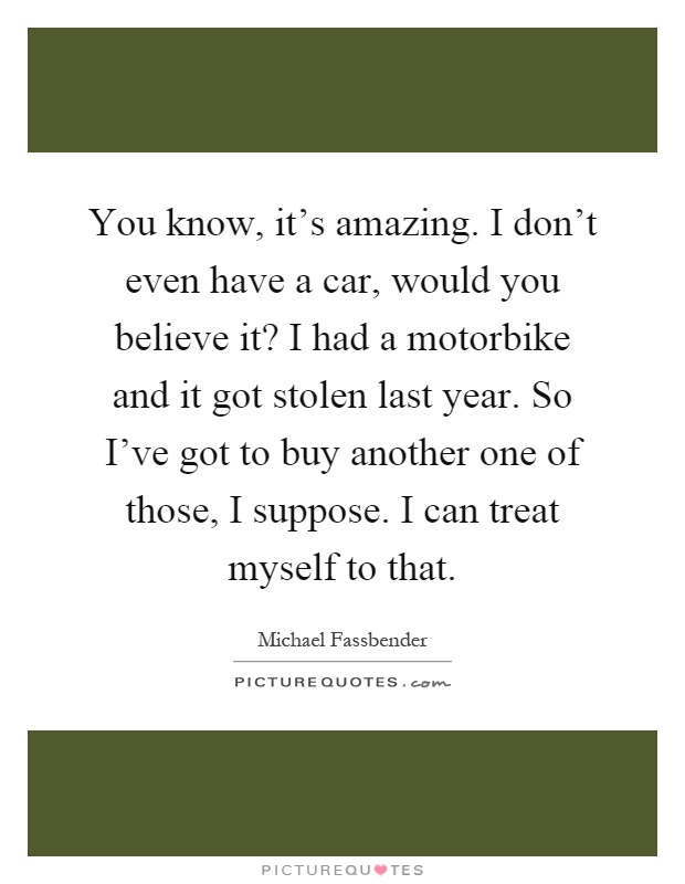 You know, it's amazing. I don't even have a car, would you believe it? I had a motorbike and it got stolen last year. So I've got to buy another one of those, I suppose. I can treat myself to that Picture Quote #1
