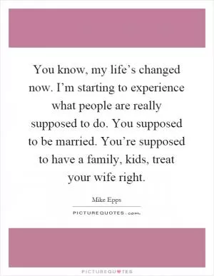 You know, my life’s changed now. I’m starting to experience what people are really supposed to do. You supposed to be married. You’re supposed to have a family, kids, treat your wife right Picture Quote #1