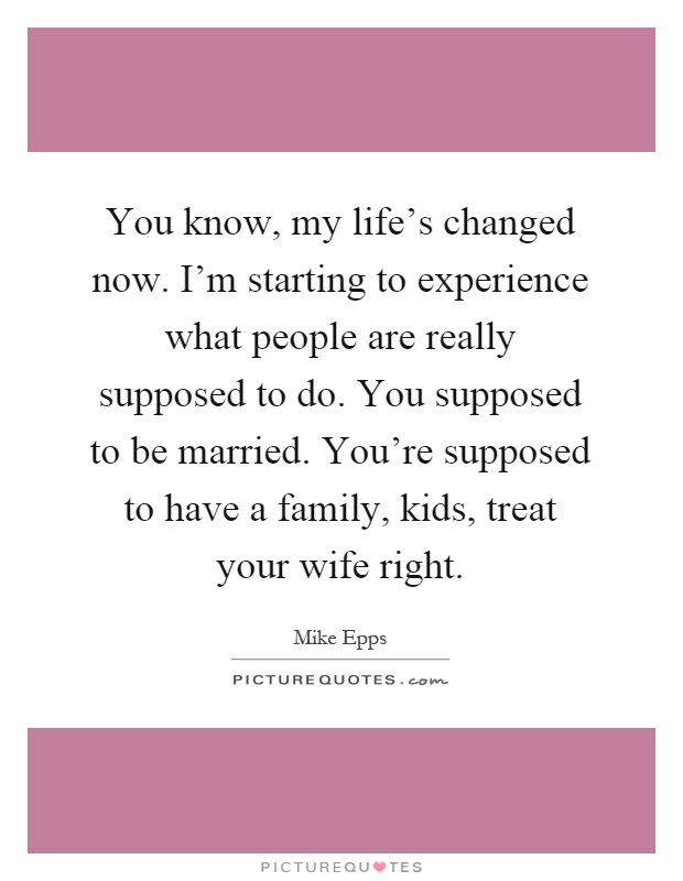 You know, my life's changed now. I'm starting to experience what people are really supposed to do. You supposed to be married. You're supposed to have a family, kids, treat your wife right Picture Quote #1