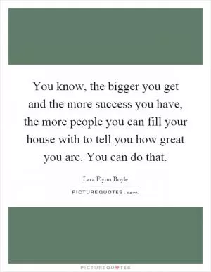 You know, the bigger you get and the more success you have, the more people you can fill your house with to tell you how great you are. You can do that Picture Quote #1