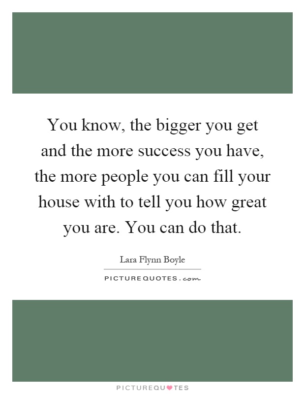 You know, the bigger you get and the more success you have, the more people you can fill your house with to tell you how great you are. You can do that Picture Quote #1