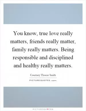You know, true love really matters, friends really matter, family really matters. Being responsible and disciplined and healthy really matters Picture Quote #1