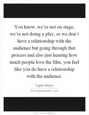 You know, we’re not on stage, we’re not doing a play, so we don’t have a relationship with the audience but going through that process and also just hearing how much people love the film, you feel like you do have a relationship with the audience Picture Quote #1