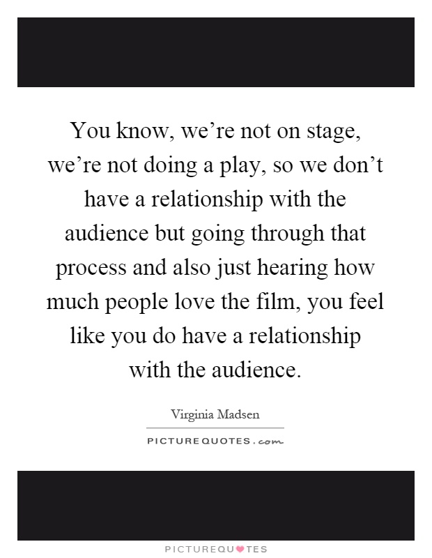You know, we're not on stage, we're not doing a play, so we don't have a relationship with the audience but going through that process and also just hearing how much people love the film, you feel like you do have a relationship with the audience Picture Quote #1