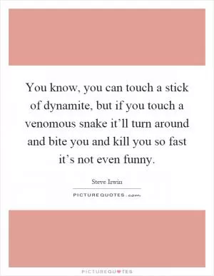 You know, you can touch a stick of dynamite, but if you touch a venomous snake it’ll turn around and bite you and kill you so fast it’s not even funny Picture Quote #1