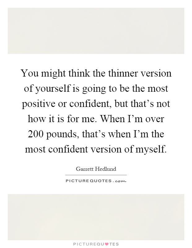 You might think the thinner version of yourself is going to be the most positive or confident, but that's not how it is for me. When I'm over 200 pounds, that's when I'm the most confident version of myself Picture Quote #1