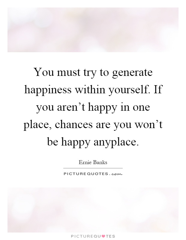 You must try to generate happiness within yourself. If you aren't happy in one place, chances are you won't be happy anyplace Picture Quote #1