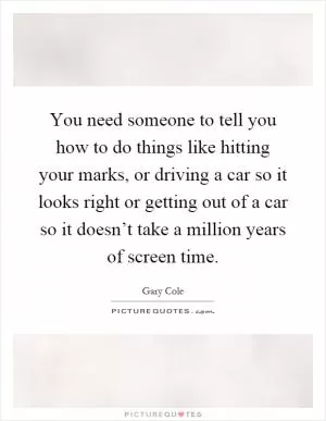 You need someone to tell you how to do things like hitting your marks, or driving a car so it looks right or getting out of a car so it doesn’t take a million years of screen time Picture Quote #1