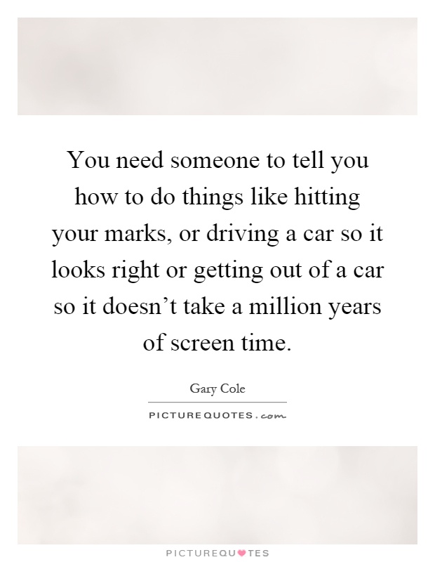You need someone to tell you how to do things like hitting your marks, or driving a car so it looks right or getting out of a car so it doesn't take a million years of screen time Picture Quote #1