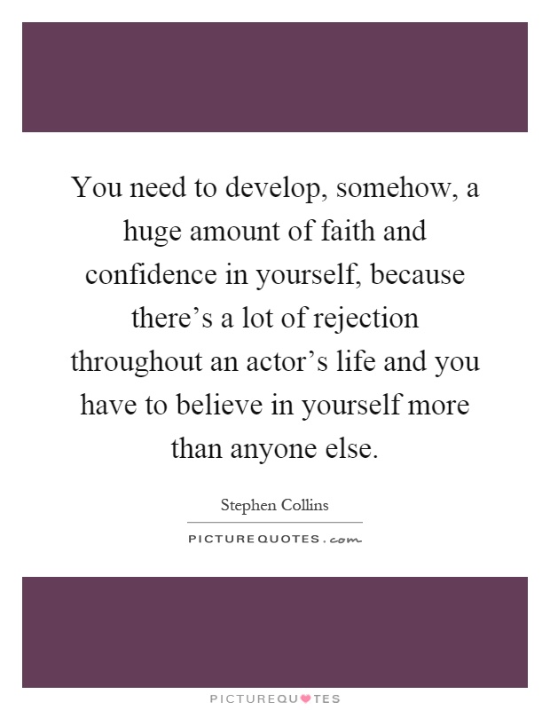 You need to develop, somehow, a huge amount of faith and confidence in yourself, because there's a lot of rejection throughout an actor's life and you have to believe in yourself more than anyone else Picture Quote #1