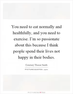 You need to eat normally and healthfully, and you need to exercise. I’m so passionate about this because I think people spend their lives not happy in their bodies Picture Quote #1
