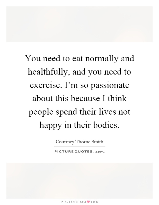 You need to eat normally and healthfully, and you need to exercise. I'm so passionate about this because I think people spend their lives not happy in their bodies Picture Quote #1