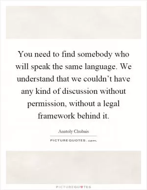 You need to find somebody who will speak the same language. We understand that we couldn’t have any kind of discussion without permission, without a legal framework behind it Picture Quote #1