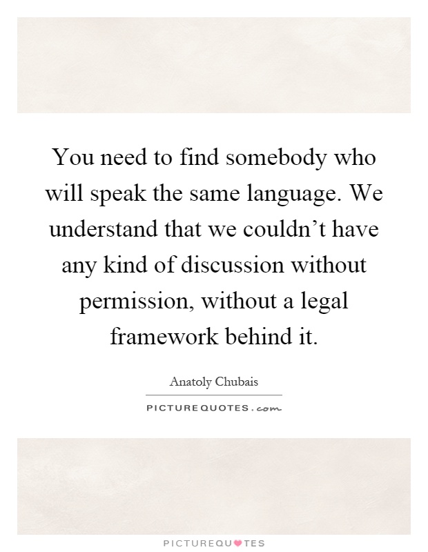 You need to find somebody who will speak the same language. We understand that we couldn't have any kind of discussion without permission, without a legal framework behind it Picture Quote #1