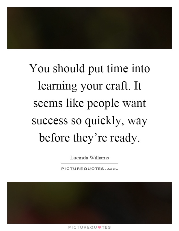 You should put time into learning your craft. It seems like people want success so quickly, way before they're ready Picture Quote #1