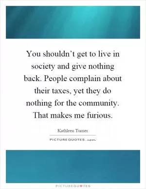 You shouldn’t get to live in society and give nothing back. People complain about their taxes, yet they do nothing for the community. That makes me furious Picture Quote #1