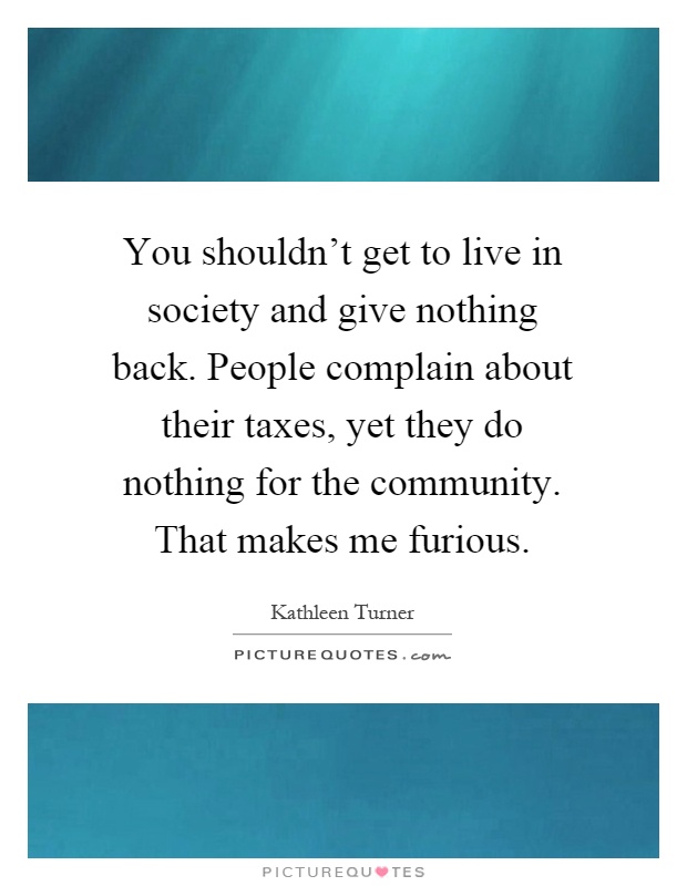 You shouldn't get to live in society and give nothing back. People complain about their taxes, yet they do nothing for the community. That makes me furious Picture Quote #1
