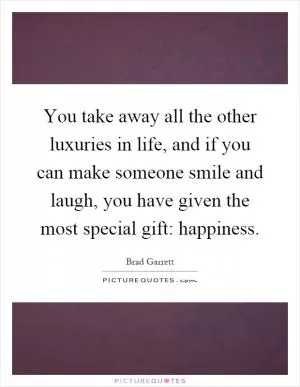 You take away all the other luxuries in life, and if you can make someone smile and laugh, you have given the most special gift: happiness Picture Quote #1