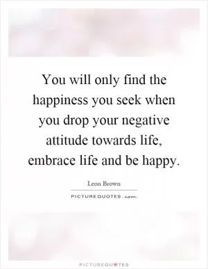 You will only find the happiness you seek when you drop your negative attitude towards life, embrace life and be happy Picture Quote #1