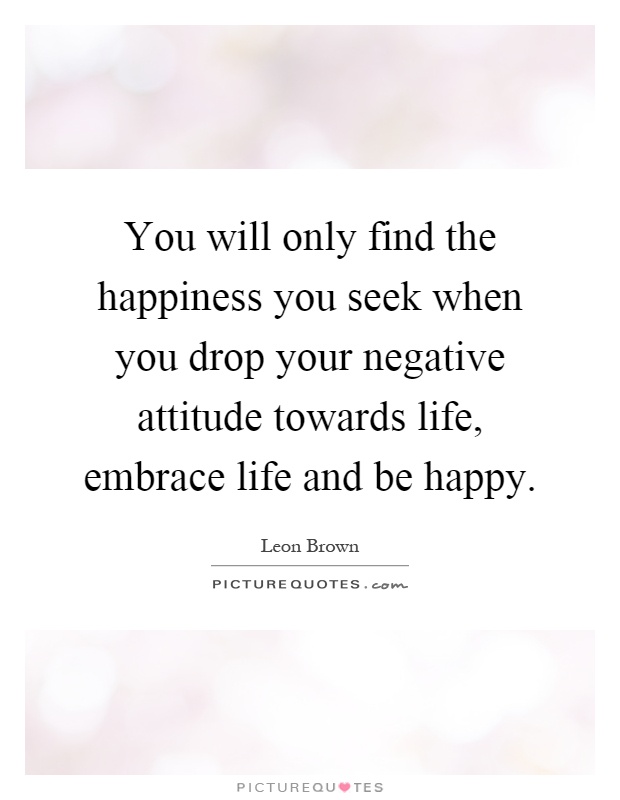 You will only find the happiness you seek when you drop your negative attitude towards life, embrace life and be happy Picture Quote #1