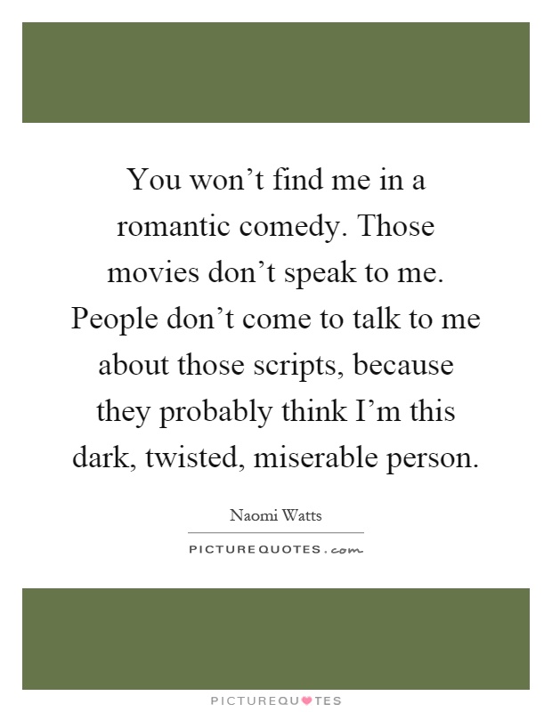 You won't find me in a romantic comedy. Those movies don't speak to me. People don't come to talk to me about those scripts, because they probably think I'm this dark, twisted, miserable person Picture Quote #1