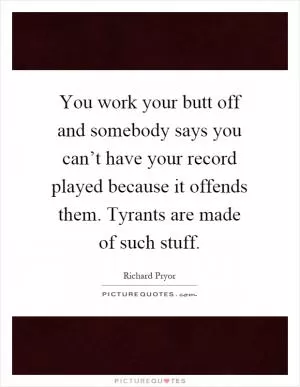 You work your butt off and somebody says you can’t have your record played because it offends them. Tyrants are made of such stuff Picture Quote #1