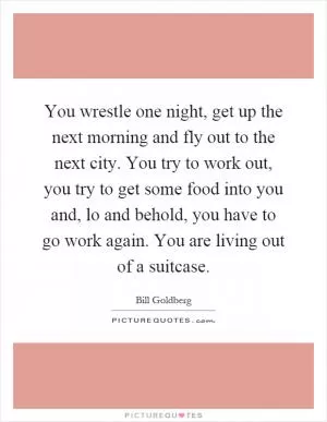 You wrestle one night, get up the next morning and fly out to the next city. You try to work out, you try to get some food into you and, lo and behold, you have to go work again. You are living out of a suitcase Picture Quote #1