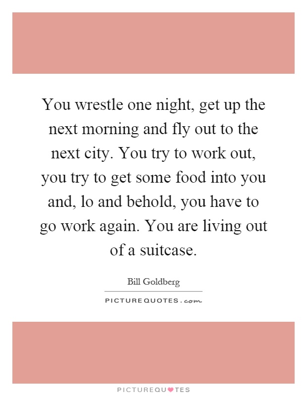 You wrestle one night, get up the next morning and fly out to the next city. You try to work out, you try to get some food into you and, lo and behold, you have to go work again. You are living out of a suitcase Picture Quote #1