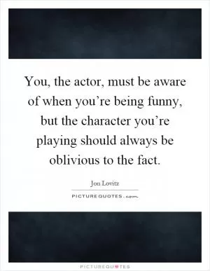 You, the actor, must be aware of when you’re being funny, but the character you’re playing should always be oblivious to the fact Picture Quote #1