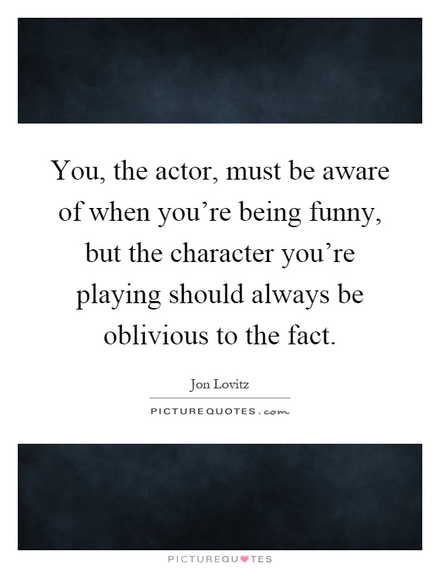 You, the actor, must be aware of when you're being funny, but the character you're playing should always be oblivious to the fact Picture Quote #1