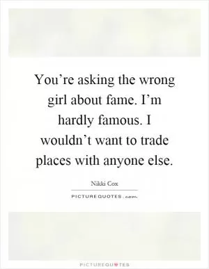 You’re asking the wrong girl about fame. I’m hardly famous. I wouldn’t want to trade places with anyone else Picture Quote #1