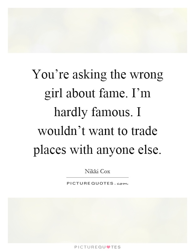 You're asking the wrong girl about fame. I'm hardly famous. I wouldn't want to trade places with anyone else Picture Quote #1