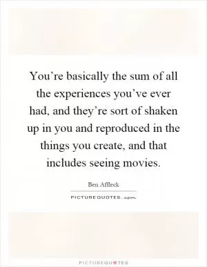You’re basically the sum of all the experiences you’ve ever had, and they’re sort of shaken up in you and reproduced in the things you create, and that includes seeing movies Picture Quote #1