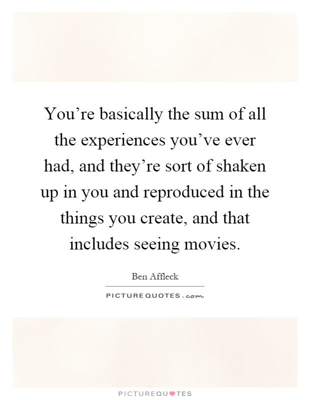 You're basically the sum of all the experiences you've ever had, and they're sort of shaken up in you and reproduced in the things you create, and that includes seeing movies Picture Quote #1