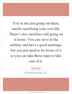 You’re not just going out there, maybe sacrificing your own life. There’s also sacrifices still going on at home. You can serve in the military and have a good marriage, but you just need to be aware of it so you can take those steps to take care of it Picture Quote #1