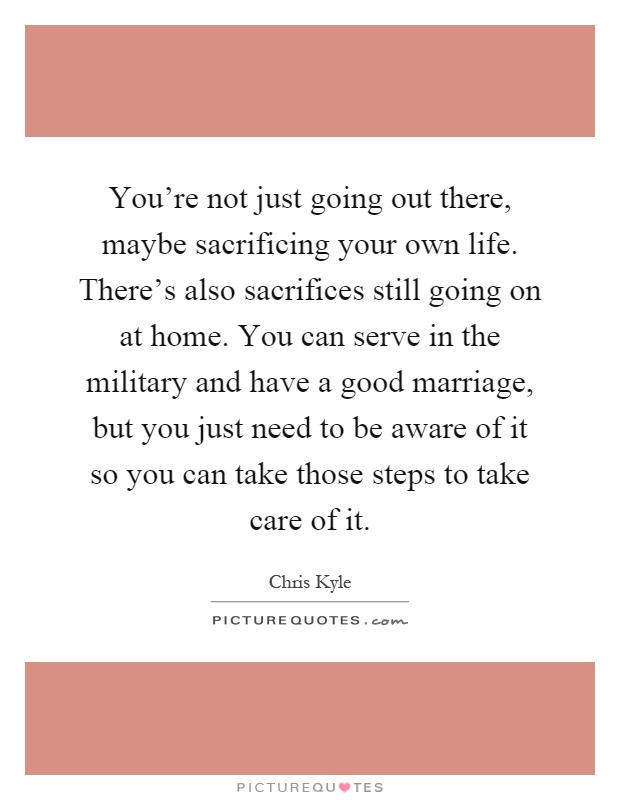 You're not just going out there, maybe sacrificing your own life. There's also sacrifices still going on at home. You can serve in the military and have a good marriage, but you just need to be aware of it so you can take those steps to take care of it Picture Quote #1