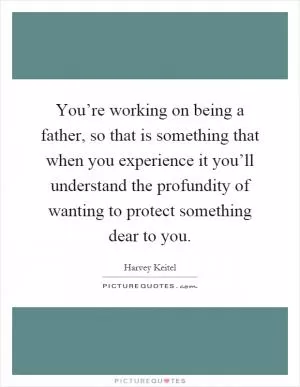 You’re working on being a father, so that is something that when you experience it you’ll understand the profundity of wanting to protect something dear to you Picture Quote #1