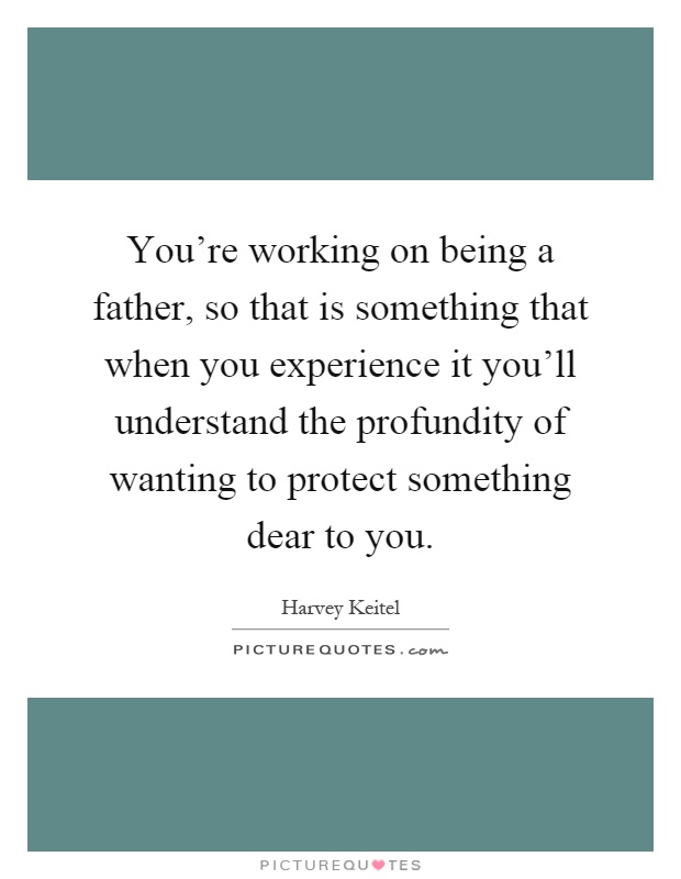 You're working on being a father, so that is something that when you experience it you'll understand the profundity of wanting to protect something dear to you Picture Quote #1