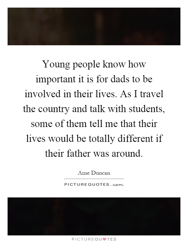 Young people know how important it is for dads to be involved in their lives. As I travel the country and talk with students, some of them tell me that their lives would be totally different if their father was around Picture Quote #1