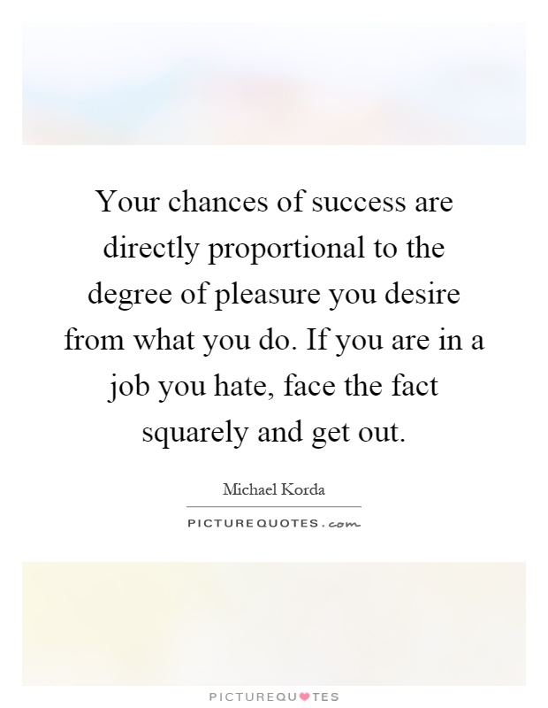 Your chances of success are directly proportional to the degree of pleasure you desire from what you do. If you are in a job you hate, face the fact squarely and get out Picture Quote #1