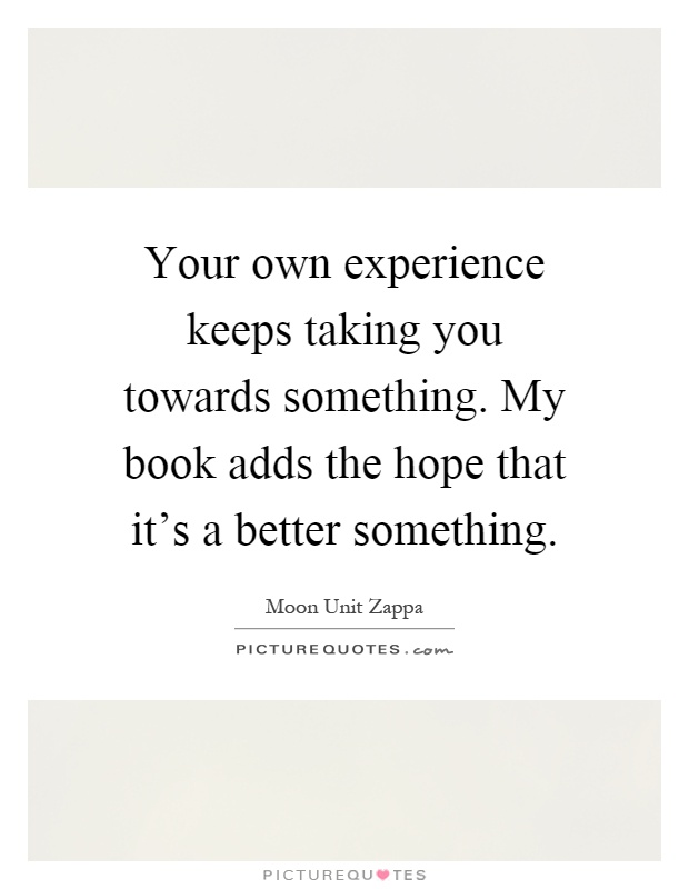 Your own experience keeps taking you towards something. My book adds the hope that it's a better something Picture Quote #1