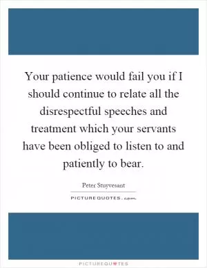 Your patience would fail you if I should continue to relate all the disrespectful speeches and treatment which your servants have been obliged to listen to and patiently to bear Picture Quote #1