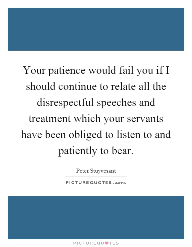Your patience would fail you if I should continue to relate all the disrespectful speeches and treatment which your servants have been obliged to listen to and patiently to bear Picture Quote #1